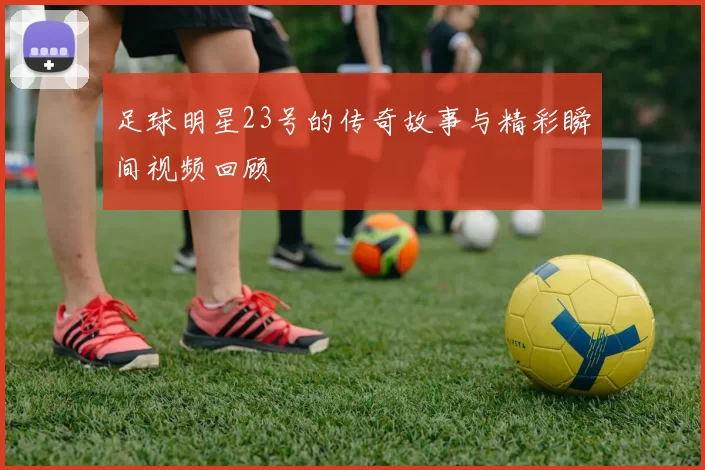足球明星23号的传奇故事与精彩瞬间视频回顾