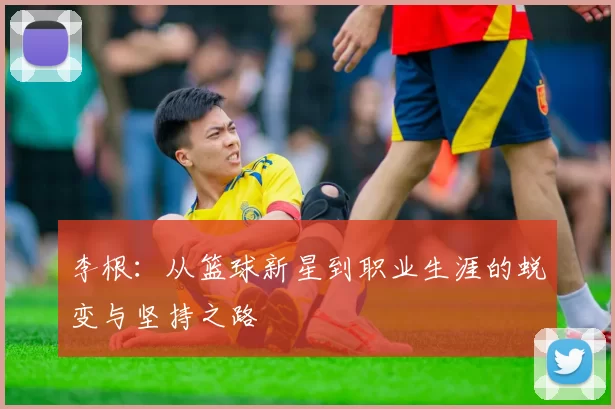 李根：从篮球新星到职业生涯的蜕变与坚持之路