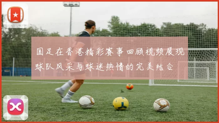 国足在香港精彩赛事回顾视频展现球队风采与球迷热情的完美结合