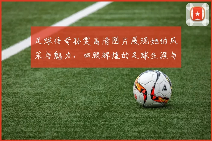 足球传奇孙雯高清图片展现她的风采与魅力，回顾辉煌的足球生涯与成就